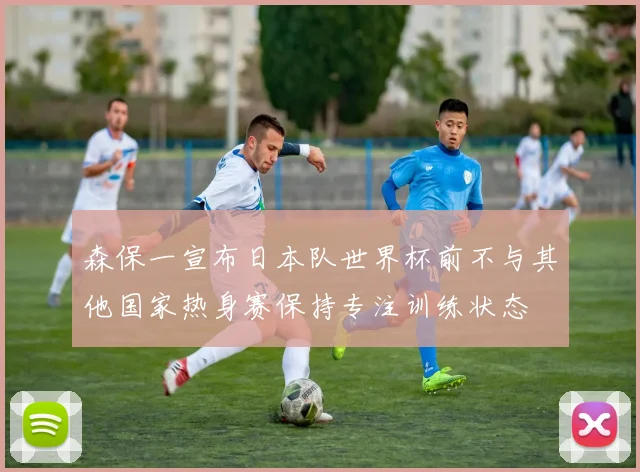 森保一宣布日本队世界杯前不与其他国家热身赛保持专注训练状态