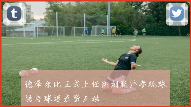 德泽尔比正式上任热刺新帅参观球场与球迷亲密互动