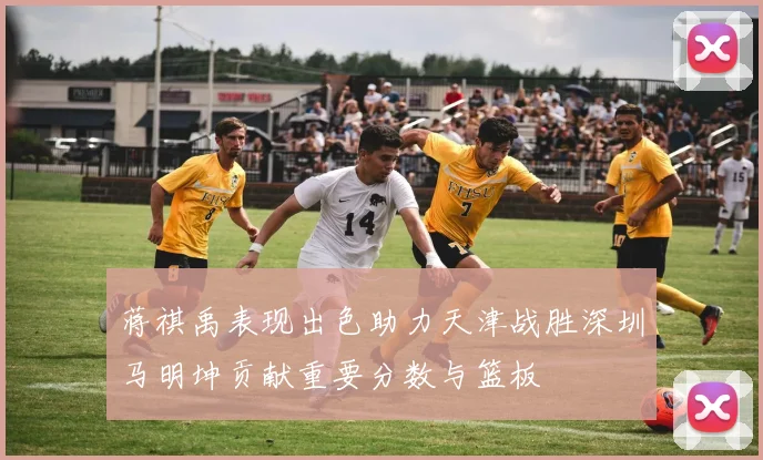 蒋祺禹表现出色助力天津战胜深圳马明坤贡献重要分数与篮板