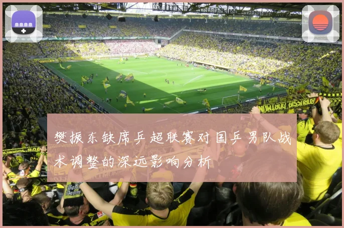 樊振东缺席乒超联赛对国乒男队战术调整的深远影响分析