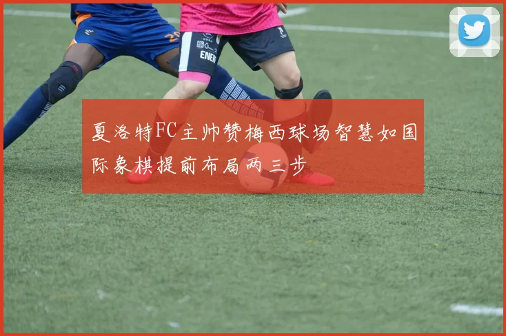 夏洛特FC主帅赞梅西球场智慧如国际象棋提前布局两三步