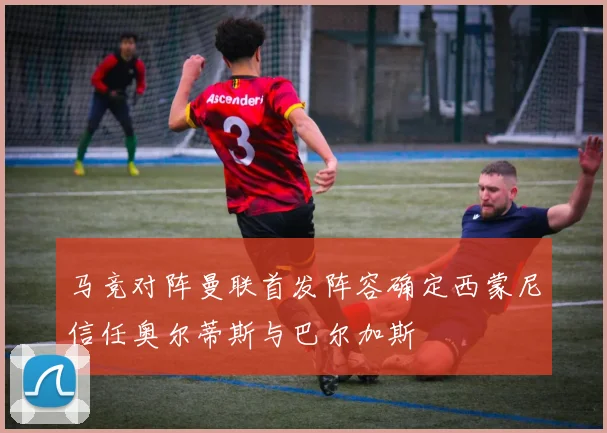 马竞对阵曼联首发阵容确定西蒙尼信任奥尔蒂斯与巴尔加斯