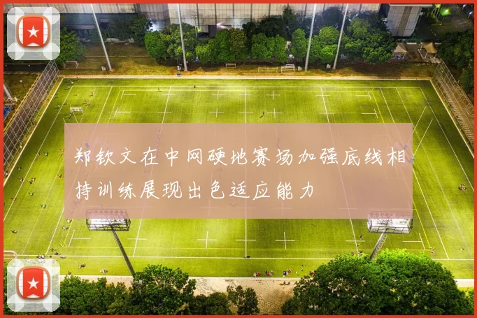 郑钦文在中网硬地赛场加强底线相持训练展现出色适应能力