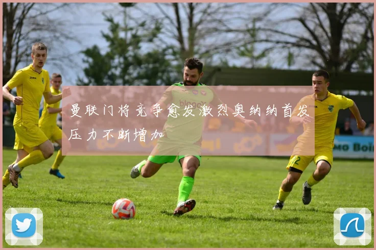 曼联门将竞争愈发激烈奥纳纳首发压力不断增加