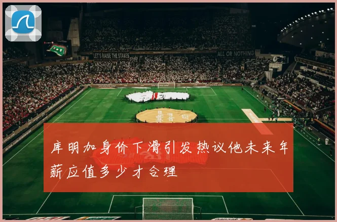 库明加身价下滑引发热议他未来年薪应值多少才合理