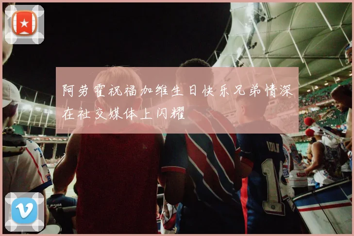 阿劳霍祝福加维生日快乐兄弟情深在社交媒体上闪耀