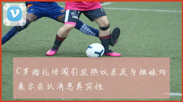 C罗婚礼传闻引发热议亲友与姐妹均表示否认消息真实性