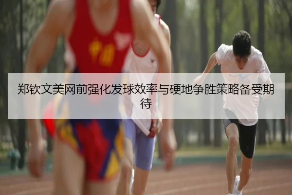 郑钦文美网前强化发球效率与硬地争胜策略备受期待