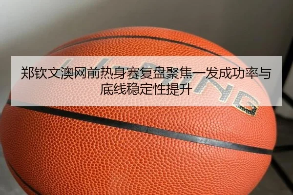 郑钦文澳网前热身赛复盘聚焦一发成功率与底线稳定性提升